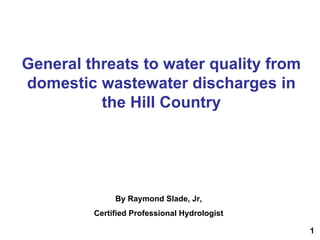 General threats to water quality from
domestic wastewater discharges in
the Hill Country
By Raymond Slade, Jr,
Certified Professional Hydrologist
1
 