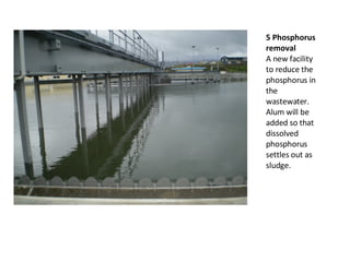 5 Phosphorus removal A new facility to reduce the phosphorus in the wastewater. Alum will be added so that dissolved phosphorus settles out as sludge. 