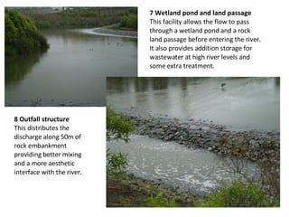 8 Outfall structure  This distributes the discharge along 50m of rock embankment providing better mixing and a more aesthetic interface with the river. 7 Wetland pond and land passage  This facility allows the flow to pass through a wetland pond and a rock land passage before entering the river. It also provides addition storage for wastewater at high river levels and some extra treatment. 