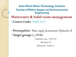 Arba Minch WaterTechnology Institute
Faculty ofWater Supply and Environmental
Engineering
Wastewater & Solid waste management
Course Code: WSEE-3172
Prerequisite: Water supply & treatment,Hydraulics II
Target group: G3-HWRE
Academic year: 2019/20
Semester: II
Instructor: Zenebe A.
1
 