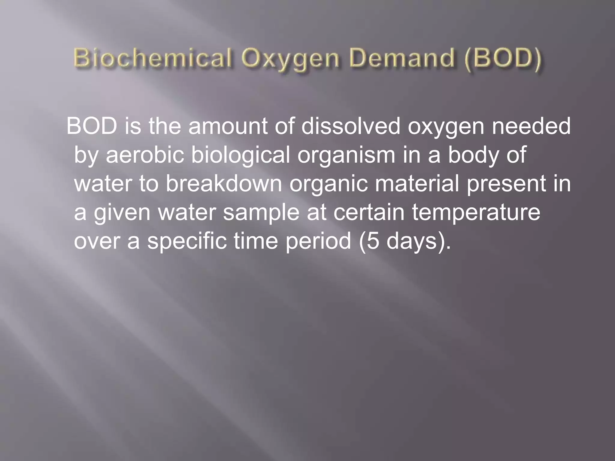 BOD is the amount of dissolved oxygen needed
by aerobic biological organism in a body of
water to breakdown organic material present in
a given water sample at certain temperature
over a specific time period (5 days).
 