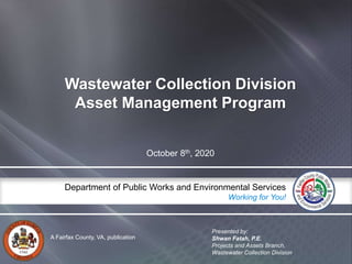 A Fairfax County, VA, publication
Department of Public Works and Environmental Services
Working for You!
A Fairfax County, VA, publication
Department of Public Works and Environmental Services
Working for You!
Wastewater Collection Division
Asset Management Program
October 8th, 2020
Presented by:
Shwan Fatah, P.E.
Projects and Assets Branch,
Wastewater Collection Division:
 