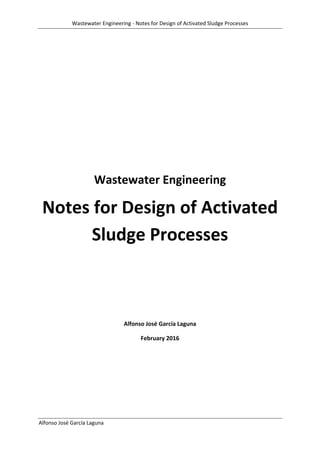 Wastewater Engineering ‐ Notes for Design of Activated Sludge Processes 
 
Alfonso José García Laguna  
 
 
 
 
 
Wastewater Engineering 
Notes for Design of Activated 
Sludge Processes 
 
 
Alfonso José García Laguna 
February 2016 
 
   
 