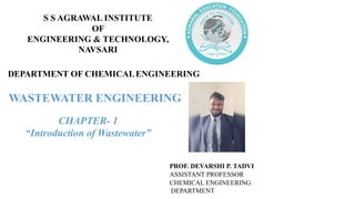 DEPARTMENT OF CHEMICALENGINEERING
CHAPTER- 1
“Introduction of Wastewater”
PROF. DEVARSHI P. TADVI
ASSISTANT PROFESSOR
CHEMICAL ENGINEERING
DEPARTMENT
S S AGRAWAL INSTITUTE
OF
ENGINEERING & TECHNOLOGY,
NAVSARI
WASTEWATER ENGINEERING
 
