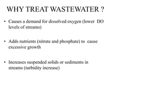 WHY TREAT WASTEWATER ?
• Causes a demand for dissolved oxygen (lower DO
levels of streams)
• Adds nutrients (nitrate and phosphate) to cause
excessive growth
• Increases suspended solids or sediments in
streams (turbidity increase)
 