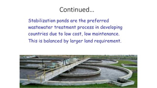 Continued…
Stabilization ponds are the preferred
wastewater treatment process in developing
countries due to low cost, low maintenance.
This is balanced by larger land requirement.
 