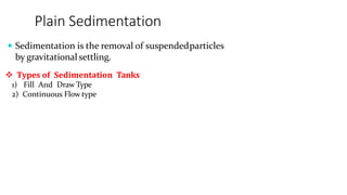 Plain Sedimentation
 Sedimentation is the removal of suspendedparticles
by gravitationalsettling.
 Types of Sedimentation Tanks
1) Fill And Draw Type
2) Continuous Flow type
 