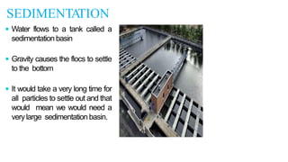 SEDIMENTA
TION
 Water flows to a tank called a
sedimentationbasin
 Gravity causes the flocs to settle
to the bottom
 It would take a very long time for
all particles to settle out and that
would mean we would need a
verylarge sedimentationbasin.
 