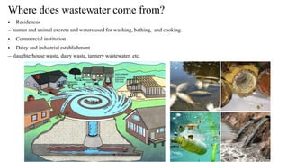 Where does wastewater come from?
• Residences
― human and animal excreta and waters used for washing, bathing, and cooking.
• Commercial institution
• Dairy and industrial establishment
― slaughterhouse waste, dairy waste, tannery wastewater, etc.
 