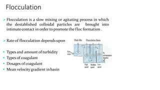 Flocculation
 Flocculation is a slow mixing or agitating process in which
the destablished colloidal particles are brought into
intimatecontact in order to promote the floc formation .
 Rate of flocculation dependsupon
 Types and amount of turbidity
 Types of coagulant
 Dosages of coagulant
 Mean velocity gradient inbasin
 