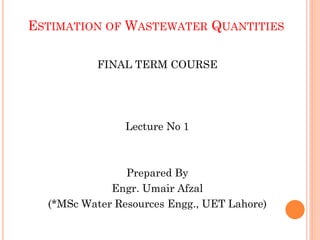 ESTIMATION OF WASTEWATER QUANTITIES
FINAL TERM COURSE
Lecture No 1
Prepared By
Engr. Umair Afzal
(*MSc Water Resources Engg., UET Lahore)
 