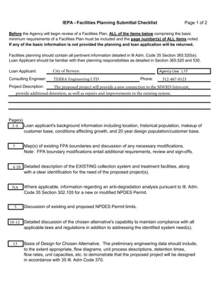 IEPA - Facilities Planning Submittal Checklist Page 1 of 2 
Before the Agency will begin review of a Facilities Plan, ALL of the items below comprising the basic 
minimum requirements of a Facilities Plan must be included and the page number(s) of ALL items noted. 
If any of the basic information is not provided the planning and loan application will be returned. 
Facilities planning should contain all pertinent information detailed in Ill Adm. Code 35 Section 365.520(e). 
Loan Applicant should be familiar with their planning responsibilities as detailed in Section 365.520 and 530. 
City of Berwyn 
TERRA Engineering LTD 312-467-0123 
The proposed project will provide a new connection to the MWRD Intercept, 
Loan Applicant: Agency Use: L17 
Consulting Engineer: Phone: 
Project Description: 
provide additional detention, as well as repairs and improvements to the existing system. 
Page(s) 
Loan applicant's background information including location, historical population, makeup of 
customer base, conditions affecting growth, and 20 year design population/customer base. 
Map(s) of existing FPA boundaries and discussion of any necessary modifications. 
Note: FPA boundary modifications entail additional requirements, review and sign-offs. 
Detailed description of the EXISTING collection system and treatment facilities, along 
with a clear identification for the need of the proposed project(s). 
Where applicable, information regarding an anti-degradation analysis pursuant to Ill. Adm. 
Code 35 Section 302.105 for a new or modified NPDES Permit. 
Discussion of existing and proposed NPDES Permit limits. 
Detailed discussion of the chosen alternative's capability to maintain compliance with all 
applicable laws and regulations in addition to addressing the identified system need(s). 
Basis of Design for Chosen Alternative. The preliminary engineering data should include, 
to the extent appropriate, flow diagrams, unit process descriptions, detention times, 
flow rates, unit capacities, etc. to demonstrate that the proposed project will be designed 
in accordance with 35 Ill. Adm Code 370. 
2-4 
7 
4-10 
NA 
5 
10-12 
13 
 