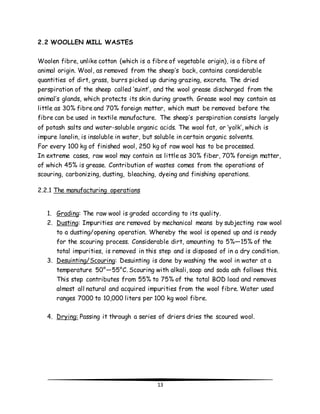 13 
2.2 WOOLLEN MILL WASTES 
Woolen fibre, unlike cotton (which is a fibre of vegetable origin), is a fibre of 
animal origin. Wool, as removed from the sheep’s back, contains considerable 
quantities of dirt, grass, burrs picked up during grazing, excreta. The dried 
perspiration of the sheep called ‘suint’, and the wool grease discharged from the 
animal’s glands, which protects its skin during growth. Grease wool may contain as 
little as 30% fibre and 70% foreign matter, which must be removed before the 
fibre can be used in textile manufacture. The sheep’s perspiration consists largely 
of potash salts and water-soluble organic acids. The wool fat, or ‘yolk’, which is 
impure lanolin, is insoluble in water, but soluble in certain organic solvents. 
For every 100 kg of finished wool, 250 kg of raw wool has to be processed. 
In extreme cases, raw wool may contain as little as 30% fiber, 70% foreign matter, 
of which 45% is grease. Contribution of wastes comes from the operations of 
scouring, carbonizing, dusting, bleaching, dyeing and finishing operations. 
2.2.1 The manufacturing operations 
1. Grading: The raw wool is graded according to its quality. 
2. Dusting: Impurities are removed by mechanical means by subjecting raw wool 
to a dusting/opening operation. Whereby the wool is opened up and is ready 
for the scouring process. Considerable dirt, amounting to 5%—15% of the 
total impurities, is removed in this step and is disposed of in a dry condition. 
3. Desuinting/Scouring: Desuinting is done by washing the wool in water at a 
temperature 50°—55°C. Scouring with alkali, soap and soda ash follows this. 
This step contributes from 55% to 75% of the total BOD load and removes 
almost all natural and acquired impurities from the wool fibre. Water used 
ranges 7000 to 10,000 liters per 100 kg wool fibre. 
4. Drying: Passing it through a series of driers dries the scoured wool. 
 