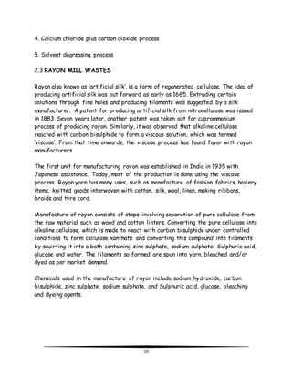 4. Calcium chloride plus carbon dioxide process 
16 
5. Solvent degreasing process 
2.3 RAYON MILL WASTES 
Rayon also known as ‘artificial silk’, is a form of regenerated cellulose. The idea of 
producing artificial silk was put forward as early as 1665. Extruding certain 
solutions through fine holes and producing filaments was suggested by a silk 
manufacturer. A patent for producing artificial silk from nitrocellulose was issued 
in 1883. Seven years later, another patent was taken out for cuprammonium 
process of producing rayon. Similarly, it was observed that alkaline cellulose 
reacted with carbon bisulphide to form a viscous solution, which was termed 
‘viscose’. From that time onwards, the viscose process has found favor with rayon 
manufacturers. 
The first unit for manufacturing rayon was established in India in 1935 with 
Japanese assistance. Today, most of the production is done using the viscose 
process. Rayon yarn bas many uses, such as manufacture of fashion fabrics, hosiery 
items, knitted goods interwoven with cotton, silk, wool, linen, making ribbons, 
braids and tyre cord. 
Manufacture of rayon consists of steps involving separation of pure cellulose from 
the raw material such as wood and cotton linters. Converting the pure cellulose into 
alkaline cellulose, which is made to react with carbon bisulphide under controlled 
conditions to form cellulose xanthate and converting this compound into filaments 
by squirting it into a bath containing zinc sulphate, sodium sulphate, Sulphuric acid, 
glucose and water. The filaments so formed are spun into yarn, bleached and/or 
dyed as per market demand. 
Chemicals used in the manufacture of rayon include sodium hydroxide, carbon 
bisulphide, zinc sulphate, sodium sulphate, and Sulphuric acid, glucose, bleaching 
and dyeing agents. 
 
