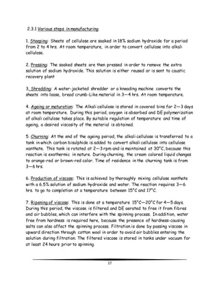 17 
2.3.1 Various steps in manufacturing 
1. Steeping: Sheets of cellulose are soaked in 18% sodium hydroxide for a period 
from 2 to 4 hrs. At room temperature, in order to convert cellulose into alkali 
cellulose. 
2. Pressing: The soaked sheets are then pressed in order to remove the extra 
solution of sodium hydroxide. This solution is either reused or is sent to caustic 
recovery plant 
3. Shredding: A water-jacketed shredder or a kneading machine converts the 
sheets into loose, bread crumb-Like material in 3—4 hrs. At room temperature. 
4. Ageing or maturation: The Alkali cellulose is stored in covered bins for 2—3 days 
at room temperature. During this period, oxygen is absorbed and DE polymerization 
of alkali cellulose takes place. By suitable regulation of temperature and time of 
ageing, a desired viscosity of the material is obtained. 
5. Churning: At the end of the ageing period, the alkali cellulose is transferred to a 
tank in which carbon bisulphide is added to convert alkali cellulose into cellulose 
xanthate. This tank is rotated at 2—3 rpm and is maintained at 30°C, because this 
reaction is exothermic in nature. During churning, the cream colored liquid changes 
to orange-red or brown-red color. Time of residence in the churning tank is from 
3—6 hrs. 
6. Production of viscose: This is achieved by thoroughly mixing cellulose xanthate 
with a 6.5% solution of sodium hydroxide and water. The reaction requires 3—6 
hrs. to go to completion at a temperature between 15°C and 17°C. 
7. Ripening of viscose: This is done at a temperature 15°C—20°C for 4—5 days. 
During this period, the viscose is filtered and DE aerated to free it from fibres 
and air bubbles, which can interfere with the spinning process. In addition, water 
free from hardness is required here, because the presence of hardness-causing 
salts can also affect the spinning process. Filtration is done by passing viscose in 
upward direction through cotton wool in order to avoid air bubbles entering the 
solution during filtration. The filtered viscose is stored in tanks under vacuum for 
at least 24 hours prior to spinning. 
 
