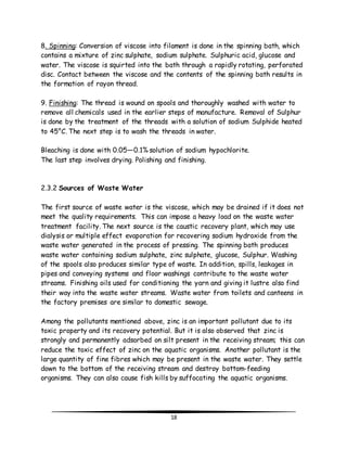 8. Spinning: Conversion of viscose into filament is done in the spinning bath, which 
contains a mixture of zinc sulphate, sodium sulphate. Sulphuric acid, glucose and 
water. The viscose is squirted into the bath through a rapidly rotating, perforated 
disc. Contact between the viscose and the contents of the spinning bath results in 
the formation of rayon thread. 
9. Finishing: The thread is wound on spools and thoroughly washed with water to 
remove all chemicals used in the earlier steps of manufacture. Removal of Sulphur 
is done by the treatment of the threads with a solution of sodium Sulphide heated 
to 45°C. The next step is to wash the threads in water. 
Bleaching is done with 0.05—0.1% solution of sodium hypochlorite. 
The last step involves drying. Polishing and finishing. 
18 
2.3.2 Sources of Waste Water 
The first source of waste water is the viscose, which may be drained if it does not 
meet the quality requirements. This can impose a heavy load on the waste water 
treatment facility. The next source is the caustic recovery plant, which may use 
dialysis or multiple effect evaporation for recovering sodium hydroxide from the 
waste water generated in the process of pressing. The spinning bath produces 
waste water containing sodium sulphate, zinc sulphate, glucose, Sulphur. Washing 
of the spools also produces similar type of waste. In addition, spills, leakages in 
pipes and conveying systems and floor washings contribute to the waste water 
streams. Finishing oils used for conditioning the yarn and giving it lustre also find 
their way into the waste water streams. Waste water from toilets and canteens in 
the factory premises are similar to domestic sewage. 
Among the pollutants mentioned above, zinc is an important pollutant due to its 
toxic property and its recovery potential. But it is also observed that zinc is 
strongly and permanently adsorbed on silt present in the receiving stream; this can 
reduce the toxic effect of zinc on the aquatic organisms. Another pollutant is the 
large quantity of fine fibres which may be present in the waste water. They settle 
down to the bottom of the receiving stream and destroy bottom-feeding 
organisms. They can also cause fish kills by suffocating the aquatic organisms. 
 
