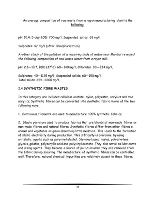 An average composition of raw waste from a rayon manufacturing plant is the 
following: 
pH: 10.4. 5-day BOD: 700 mg/l. Suspended solids: 68 mg/l 
Sulphates: 47 mg/l (after desulphurization). 
Another study of the pollution of a receiving body of water near Mumbai revealed 
the following composition of raw waste water from a rayon mill: 
pH: 2.8—10.7, BOD (37°C): 60—140 mg/l, Chlorides: 30—234 mg/l, 
Sulphates: 40—1125 mg/l, Suspended solids: 60—150 mg/l. 
Total solids: 655—1600 mg/l. 
19 
2.4 SYNTHETIC FIBRE WASTES 
In this category are included cellulose acetate, nylon, polyester, acrylics and mod 
acrylics. Synthetic fibres can be converted into synthetic fabric in one of the two 
following ways: 
1. Continuous filaments are used to manufacture 100% synthetic fabrics. 
2. Staple yarns are used to produce fabrics that are blends of man-made fibres or 
man-made fibres and natural fibres. Synthetic fibres differ from other fibres o 
animal and vegetable origin in absorbing little moisture. This leads to the formation 
of static electricity during production. This difficulty is overcome by using 
antistatic agents such as polyvinyl alcohol. Styrene-based resins, polyalkylene 
glycols, gelatin, polyacrylic acid and polyvinyl acetate. They also serve as lubricants 
and sizing agents. They become a source of pollution when they are removed from 
the fabric during scouring. The manufacture of synthetic fibres can be controlled 
well. Therefore, natural chemical impurities are relatively absent in these fibres. 
 
