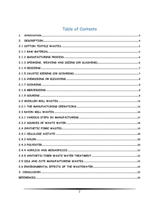 Table of Contents 
1. INTRODUCTION...................................................................................................................................................................... 3 
2. DESCRIPTION ................................................................................................................................................................... 4 
2.1 COTTON TEXTILE WASTES .................................................................................................................................... 5 
2.1.1 RAW MATERIAL .......................................................................................................................................................... 5 
2.1.2 MANUFACTURING PROCESS ............................................................................................................................... 6 
2.1.3 SPINNING, WEAVING AND SIZING (OR SLASHING)....................................................................... 6 
2.1.4 DESIZING ....................................................................................................................................................................... 7 
2.1.5 CAUSTIC KIERING (OR SCOURING) .............................................................................................................. 7 
2.1.6 CHEMICKING OR BLEACHING ............................................................................................................................ 8 
2.1.7 SCOURING ...................................................................................................................................................................... 8 
2.1.8 MERCERIZING .............................................................................................................................................................. 8 
2.1.9 SOURING ......................................................................................................................................................................... 8 
2.2 WOOLLEN MILL WASTES .......................................................................................................................................13 
2.2.1 THE MANUFACTURING OPERATIONS ........................................................................................................13 
2.3 RAYON MILL WASTES ..............................................................................................................................................16 
2.3.1 VARIOUS STEPS IN MANUFACTURING ....................................................................................................17 
2.3.2 SOURCES OF WASTE WATER ..........................................................................................................................18 
2.4 SYNTHETIC FIBRE WASTES .................................................................................................................................19 
2.4.1 CELLULOSE ACETATE ............................................................................................................................................20 
2.4.2 NYLON.............................................................................................................................................................................20 
2.4.3 POLYESTER ...................................................................................................................................................................20 
2.4.4 ACRYLICS AND MODACRYLICS .......................................................................................................................21 
2.4.5 SYNTHETIC FIBER WASTE WATER TREATMENT ..............................................................................21 
2.5 SILK AND JUTE MANUFACTURING WASTES ............................................................................................22 
2.6 ENVIRONMENTAL EFFECTS OF THE WASTEWATER ............................................................................23 
3. CONCLUSION .....................................................................................................................................................................25 
REFERENCES..............................................................................................................................................................................26 
2 
 