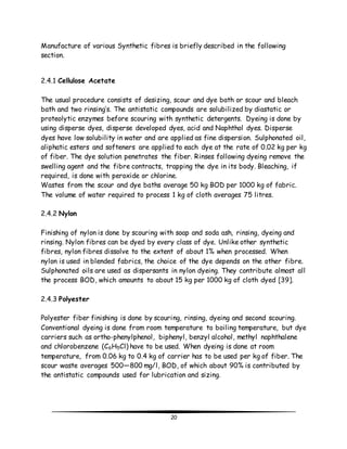 Manufacture of various Synthetic fibres is briefly described in the following 
section. 
20 
2.4.1 Cellulose Acetate 
The usual procedure consists of desizing, scour and dye bath or scour and bleach 
bath and two rinsing’s. The antistatic compounds are solubilized by diastatic or 
proteolytic enzymes before scouring with synthetic detergents. Dyeing is done by 
using disperse dyes, disperse developed dyes, acid and Naphthol dyes. Disperse 
dyes have low solubility in water and are applied as fine dispersion. Sulphonated oil, 
aliphatic esters and softeners are applied to each dye at the rate of 0.02 kg per kg 
of fiber. The dye solution penetrates the fiber. Rinses following dyeing remove the 
swelling agent and the fibre contracts, trapping the dye in its body. Bleaching, if 
required, is done with peroxide or chlorine. 
Wastes from the scour and dye baths average 50 kg BOD per 1000 kg of fabric. 
The volume of water required to process 1 kg of cloth averages 75 litres. 
2.4.2 Nylon 
Finishing of nylon is done by scouring with soap and soda ash, rinsing, dyeing and 
rinsing. Nylon fibres can be dyed by every class of dye. Unlike other synthetic 
fibres, nylon fibres dissolve to the extent of about 1% when processed. When 
nylon is used in blended fabrics, the choice of the dye depends on the other fibre. 
Sulphonated oils are used as dispersants in nylon dyeing. They contribute almost all 
the process BOD, which amounts to about 15 kg per 1000 kg of cloth dyed [39]. 
2.4.3 Polyester 
Polyester fiber finishing is done by scouring, rinsing, dyeing and second scouring. 
Conventional dyeing is done from room temperature to boiling temperature, but dye 
carriers such as ortho-phenylphenol, biphenyl, benzyl alcohol, methyl naphthalene 
and chlorobenzene (C6H5Cl) have to be used. When dyeing is done at room 
temperature, from 0.06 kg to 0.4 kg of carrier has to be used per kg of fiber. The 
scour waste averages 500—800 mg/l, BOD, of which about 90% is contributed by 
the antistatic compounds used for lubrication and sizing. 
 