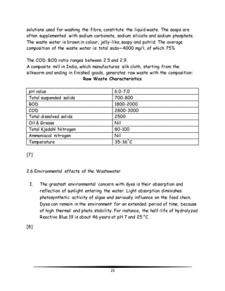 solutions used for washing the fibre, constitute the liquid waste. The soaps are 
often supplemented with sodium carbonate, sodium silicate and sodium phosphate. 
The waste water is brown in colour, jelly-like, soapy and putrid. The average 
composition of the waste water is: total soda—4000 mg/l, of which 75% 
The COD: BOD ratio ranges between 2.5 and 2.9. 
A composite mill in India, which manufactures silk cloth, starting from the 
silkworm and ending in finished goods, generates raw waste with the composition: 
Raw Waste Characteristics 
pH value 6.0-7.0 
Total suspended solids 700-800 
BOD 1800-2000 
COD 2800-3000 
Total dissolved solids 2500 
Oil & Grease Nil 
Total Kjedahl Nitrogen 80-100 
Ammoniacal nitrogen Nil 
Temperature 35-36º C 
23 
[7] 
2.6 Environmental effects of the Wastewater 
I. The greatest environmental concern with dyes is their absorption and 
reflection of sunlight entering the water. Light absorption diminishes 
photosynthetic activity of algae and seriously influence on the food chain. 
Dyes can remain in the environment for an extended period of time, because 
of high thermal and photo stability. For instance, the half-life of hydrolyzed 
Reactive Blue 19 is about 46 years at pH 7 and 25 °C. 
[8] 
 