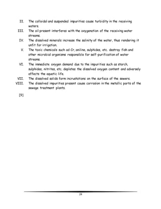 II. The colloidal and suspended impurities cause turbidity in the receiving 
24 
waters. 
III. The oil present interferes with the oxygenation of the receiving water 
streams. 
IV. The dissolved minerals increase the salinity of the water, thus rendering it 
unfit for irrigation. 
V. The toxic chemicals such ad Cr, aniline, sulphides, etc. destroy fish and 
other microbial organisms responsible for self-purification of water 
streams. 
VI. The immediate oxygen demand due to the impurities such as starch, 
sulphides, nitrites, etc. depletes the dissolved oxygen content and adversely 
affects the aquatic life. 
VII. The dissolved solids form incrustations on the surface of the sewers. 
VIII. The dissolved impurities present cause corrosion in the metallic parts of the 
sewage treatment plants. 
[9] 
 