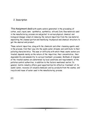 4 
2. Description 
This Assignment deals with waste waters generated in the processing of 
cotton, wool, rayon, semi -synthetics, synthetics, silk and Jute. Raw materials used 
in the manufacturing process are subjected to various physical, chemical and 
biological changes aimed at removing the natural impurities from the raw material, 
separating the cleaned portion and modifying its physical and chemical structure to 
get the desired end product. 
These natural impurities, along with the chemicals and other cleansing agents used 
in the process, find their way into the waste water streams and contribute to their 
polluting characteristics. The ease or difficulty with which these waste waters are 
treated depends mainly on the nature of the impurities, their concentration, their 
degradability and amenability to various treatment processes. Methods of disposal 
of the treated wastes are determined by local conditions and requirements of the 
pollution control authorities, in addition to the factors mentioned earlier. In 
general, textile industry offers good opportunities for effective treatment of its 
waste’ water, recovery of valuable chemicals and by-products from the wastes, and 
recycle and reuse of water used in the manufacturing process. 
[2] 
 