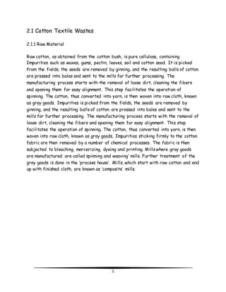5 
2.1 Cotton Textile Wastes 
2.1.1 Raw Material 
Raw cotton, as obtained from the cotton bush, is pure cellulose, containing 
Impurities such as waxes, gums, pectin, leaves, soil and cotton seed. It is picked 
from the fields, the seeds are removed by ginning, and the resulting balls of cotton 
are pressed into bales and sent to the mills for further processing. The 
manufacturing process starts with the removal of loose dirt, cleaning the fibers 
and opening them for easy alignment. This step facilitates the operation of 
spinning. The cotton, thus converted into yarn, is then woven into raw cloth, known 
as gray goods. Impurities is picked from the fields, the seeds are removed by 
ginning, and the resulting balls of cotton are pressed into bales and sent to the 
mills for further processing. The manufacturing process starts with the removal of 
loose dirt, cleaning the fibers and opening them for easy alignment. This step 
facilitates the operation of spinning. The cotton, thus converted into yarn, is then 
woven into raw cloth, known as gray goods, Impurities sticking firmly to the cotton 
fabric are then removed by a number of chemical processes. The fabric is then 
subjected to bleaching, mercerizing, dyeing and printing. Mills where gray goods 
are manufactured are called spinning and weaving’ mills. Further treatment of the 
grey goods is done in the ‘process house’. Mills, which start with raw cotton and end 
up with finished cloth, are known as ‘composite’ mills. 
 