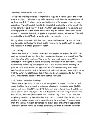 7 
(i) Burned as fuel in the mill’s boiler, or 
(ii) Sold to outside parties as filling material in quilts. A better use of the cotton 
dust is to digest it with cow dung under anaerobic conditions for the production of 
methane gas (1, 2, 3), which can be used within the mill’s canteen or for singeing 
operations. The cotton dust can also be composted aerobically or anaerobically to 
give a manure of good quality [4, 5, 6]. Another waste product in the spinning and 
weaving operations is the starch paste, which may be present in the waste water 
stream if the vessel in which the paste is prepared is washed with water. This adds 
considerably to the BOD of the waste water, because starch is a 
Biodegradable substance. This BOD load can be easily reduced by first scraping 
dry the vessel containing the starch paste, recovering the paste and then washing 
the vessel with minimum quantity of water. 
2.1.4 Desizing 
This is done in order to remove the excess sizing agent sticking to the cloth. The 
desizing compound used may be either the enzyme diastase, or a mineral acid. The 
cloth is washed after desizing. This is another source of waste water. Water 
consumption in this (and in almost all washing operations in the textile mill) can be 
considerably reduced by following the practice of ‘countercurrent’ washing. i.e. 
pass the cloth to be washed through a series of tanks containing water which 
overflows from the last tank in the series of tanks into the next tank, and so on, so 
that the water travels through this system in a direction opposite to that of the 
cloth. The cleansing power of the water is thus fully used. 
2.1.5 Caustic Kiering (or Scouring) 
This is done either under pressure or at atmospheric pressure. The Kier is a tall 
vessel in which the gray goods are stacked. Chemicals, viz. caustic soda (NaOH), 
sodium carbonate (Na2CO3), low. BOD detergent and sodium silicate (Na2SiO3 are 
added and the cloth is subjected to high temperature by infecting steam into the 
kier. Waxes, gums and pectin, which are firmly sticking to the cotton fibre, are 
completely removed by this operation. The cloth is removed from the kier and is 
washed thoroughly to remove the impurities and the chemicals. The waste water 
from the kier has high pH, dark chocolate brown color and a frothy appearance. 
This waste stream should be treated separately and then mixed with the other 
 