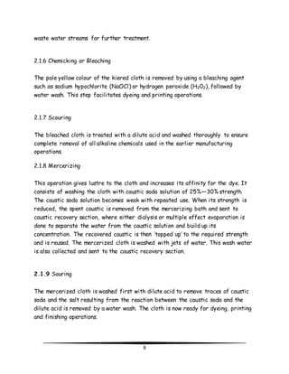 waste water streams for further treatment. 
8 
2.1.6 Chemicking or Bleaching 
The pale yellow colour of the kiered cloth is removed by using a bleaching agent 
such as sodium hypochlorite (NaOCl) or hydrogen peroxide (H202), followed by 
water wash. This step facilitates dyeing and printing operations. 
2.1.7 Scouring 
The bleached cloth is treated with a dilute acid and washed thoroughly to ensure 
complete removal of all alkaline chemicals used in the earlier manufacturing 
operations. 
2.1.8 Mercerizing 
This operation gives lustre to the cloth and increases its affinity for the dye. It 
consists of washing the cloth with caustic soda solution of 25%—30% strength. 
The caustic soda solution becomes weak with repeated use. When its strength is 
reduced, the spent caustic is removed from the mercerizing bath and sent to 
caustic recovery section, where either dialysis or multiple effect evaporation is 
done to separate the water from the caustic solution and build up its 
concentration. The recovered caustic is then ‘topped up’ to the required strength 
and is reused. The mercerized cloth is washed with jets of water. This wash water 
is also collected and sent to the caustic recovery section. 
2.1.9 Souring 
The mercerized cloth is washed first with dilute acid to remove traces of caustic 
soda and the salt resulting from the reaction between the caustic soda and the 
dilute acid is removed by a water wash. The cloth is now ready for dyeing, printing 
and finishing operations. 
 