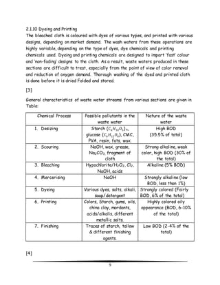 2.1.10 Dyeing and Printing 
The bleached cloth is coloured with dyes of various types, and printed with various 
designs, depending on market demand. The wash waters from these operations are 
highly variable, depending on the type of dyes, dye chemicals and printing 
chemicals used. Dyeing and printing chemicals are designed to impart ‘fast’ colour 
and ‘non-fading’ designs to the cloth. As a result, waste waters produced in these 
sections are difficult to treat, especially from the point of view of color removal 
and reduction of oxygen demand. Thorough washing of the dyed and printed cloth 
is done before it is dried Folded and stored. 
9 
[3] 
General characteristics of waste water streams from various sections are given in 
Table: 
Chemical Process Possible pollutants in the 
waste water 
Nature of the waste 
water 
1. Desizing Starch (퐶6퐻10푂5) n, 
glucose (퐶6퐻12푂6), CMC, 
PVA, resin, fats, wax. 
High BOD 
(35.5% of total) 
2. Scouring NaOH, wax, grease, 
Na2CO3, fragment of 
cloth 
Strong alkaline, weak 
color, high BOD (30% of 
the total) 
3. Bleaching Hypochlorite/H2O2, Cl2, 
NaOH, acids 
Alkaline (5% BOD) 
4. Mercerising NaOH Strongly alkaline (low 
BOD, less than 1%) 
5. Dyeing Various dyes, salts, alkali, 
soap/detergent 
Strongly colored (Fairly 
BOD, 6% of the total) 
6. Printing Colors, Starch, gums, oils, 
china clay, mordants, 
acids/alkalis, different 
metallic salts. 
Highly colored oily 
appearance (BOD, 6-10% 
of the total) 
7. Finishing Traces of starch, tallow 
& different finishing 
agents. 
Low BOD (2-4% of the 
total) 
[4] 
 