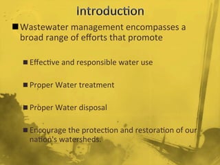 n Wastewater	
  management	
  encompasses	
  a	
  
broad	
  range	
  of	
  eﬀorts	
  that	
  promote	
  	
  
n Eﬀec/ve	
  and	
  responsible	
  water	
  use	
  
n Proper	
  Water	
  treatment	
  
n Proper	
  Water	
  disposal	
  	
  
n Encourage	
  the	
  protec/on	
  and	
  restora/on	
  of	
  our	
  
na/on's	
  watersheds.	
  
	
  
 