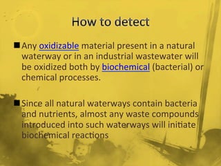 n Any	
  oxidizable	
  material	
  present	
  in	
  a	
  natural	
  
waterway	
  or	
  in	
  an	
  industrial	
  wastewater	
  will	
  
be	
  oxidized	
  both	
  by	
  biochemical	
  (bacterial)	
  or	
  
chemical	
  processes.	
  
	
  
n Since	
  all	
  natural	
  waterways	
  contain	
  bacteria	
  
and	
  nutrients,	
  almost	
  any	
  waste	
  compounds	
  
introduced	
  into	
  such	
  waterways	
  will	
  ini/ate	
  
biochemical	
  reac/ons	
  
 