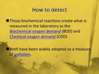 n Those	
  biochemical	
  reac/ons	
  create	
  what	
  is	
  
measured	
  in	
  the	
  laboratory	
  as	
  the	
  
Biochemical	
  oxygen	
  demand	
  (BOD)	
  and	
  
Chemical	
  oxygen	
  demand	
  (COD)	
  
	
  
n Both	
  have	
  been	
  widely	
  adopted	
  as	
  a	
  measure	
  
of	
  pollu/on.	
  
 