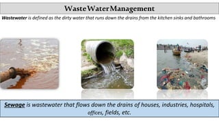 WasteWaterManagement
Wastewater is defined as the dirty water that runs down the drains from the kitchen sinks and bathrooms
Sewage is wastewater that flows down the drains of houses, industries, hospitals,
offices, fields, etc.
 