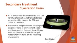 Secondary treatment
1.Aeration basin
 Air is blown into this chamber so that the
harmful chemical and other substances
get replaced by oxygen the BOD get
stable in the water.
 Biochemical oxygen demand / biological
oxygen demand is an important water
quality parameter because it provides an
index to assess the effect discharged
wastewater will have on the receiving
environment.
Continue…
 