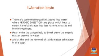 1.Aeration basin
 There are some microorganisms added into water
where AEROBIC DIGESTION take place which help to
covert harmful nitrates into less harmful nitrates and
into nitrogen gas.
 Mean while the oxygen help to break down the organic
matter present in water.
 And at the end the removal of solids matter take place
in this step.
 