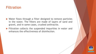 Filtration
 Water flows through a filter designed to remove particles
in the water. The filters are made of layers of sand and
gravel, and in some cases, crushed anthracite.
 Filtration collects the suspended impurities in water and
enhances the effectiveness of disinfection.
 