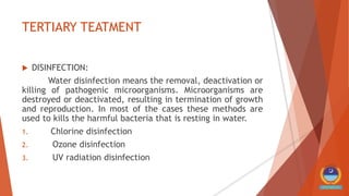 TERTIARY TEATMENT
 DISINFECTION:
Water disinfection means the removal, deactivation or
killing of pathogenic microorganisms. Microorganisms are
destroyed or deactivated, resulting in termination of growth
and reproduction. In most of the cases these methods are
used to kills the harmful bacteria that is resting in water.
1. Chlorine disinfection
2. Ozone disinfection
3. UV radiation disinfection
 