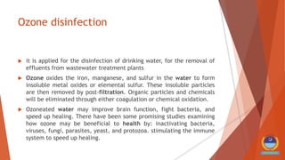 Ozone disinfection
 it is applied for the disinfection of drinking water, for the removal of
effluents from wastewater treatment plants
 Ozone oxides the iron, manganese, and sulfur in the water to form
insoluble metal oxides or elemental sulfur. These insoluble particles
are then removed by post-filtration. Organic particles and chemicals
will be eliminated through either coagulation or chemical oxidation.
 Ozoneated water may improve brain function, fight bacteria, and
speed up healing. There have been some promising studies examining
how ozone may be beneficial to health by: inactivating bacteria,
viruses, fungi, parasites, yeast, and protozoa. stimulating the immune
system to speed up healing.
 