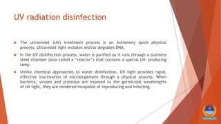 UV radiation disinfection
 The ultraviolet (UV) treatment process is an extremely quick physical
process. Ultraviolet light mutates and/or degrades DNA.
 In the UV disinfection process, water is purified as it runs through a stainless
steel chamber (also called a “reactor”) that contains a special UV- producing
lamp.
 Unlike chemical approaches to water disinfection, UV light provides rapid,
effective inactivation of microorganisms through a physical process. When
bacteria, viruses and protozoa are exposed to the germicidal wavelengths
of UV light, they are rendered incapable of reproducing and infecting.
 