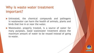 Why is waste water treatment
important?
 Untreated, the chemical compounds and pathogens
in wastewater can harm the health of animals, plants and
birds that live in or near the water.
 Wastewater, properly treated, is a source of water for
many purposes. Good wastewater treatment allows the
maximum amount of water to be reused instead of going
to waste.
 