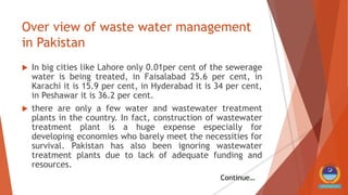 Over view of waste water management
in Pakistan
 In big cities like Lahore only 0.01per cent of the sewerage
water is being treated, in Faisalabad 25.6 per cent, in
Karachi it is 15.9 per cent, in Hyderabad it is 34 per cent,
in Peshawar it is 36.2 per cent.
 there are only a few water and wastewater treatment
plants in the country. In fact, construction of wastewater
treatment plant is a huge expense especially for
developing economies who barely meet the necessities for
survival. Pakistan has also been ignoring wastewater
treatment plants due to lack of adequate funding and
resources.
Continue…
 