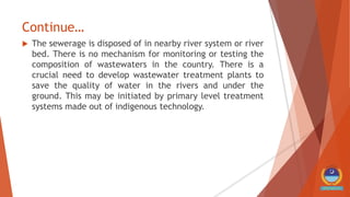Continue…
 The sewerage is disposed of in nearby river system or river
bed. There is no mechanism for monitoring or testing the
composition of wastewaters in the country. There is a
crucial need to develop wastewater treatment plants to
save the quality of water in the rivers and under the
ground. This may be initiated by primary level treatment
systems made out of indigenous technology.
 