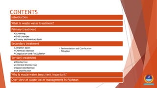 CONTENTS
Introduction
What is waste water treatment?
Primary treatment
•Screening
•Grid chamber
•Primary sedimentary tank
Secondary treatment
•Aeration basin
•Chemical Addition
•Coagulation and Flocculation
Tertiary treatment
•Disinfection
•Chlorine Disinfection
•Ozone Disinfection
•UV Disinfection
Why is waste water treatment important?
Over view of waste water management in Pakistan
• Sedimentation and Clarification
• Filtration
 