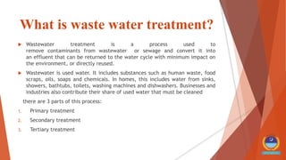 What is waste water treatment?
 Wastewater treatment is a process used to
remove contaminants from wastewater or sewage and convert it into
an effluent that can be returned to the water cycle with minimum impact on
the environment, or directly reused.
 Wastewater is used water. It includes substances such as human waste, food
scraps, oils, soaps and chemicals. In homes, this includes water from sinks,
showers, bathtubs, toilets, washing machines and dishwashers. Businesses and
industries also contribute their share of used water that must be cleaned
there are 3 parts of this process:
1. Primary treatment
2. Secondary treatment
3. Tertiary treatment
 
