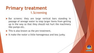 Primary treatment
1.Screening
 Bar screens: they are large vertical bars standing in
passage of sewage water to stop larger items from getting
up in the way so that they should not hurt the machinery
like pumps etc.
 This is also known as the pre treatment.
 It make the water a little homogenous and less junky.
 