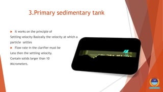 3.Primary sedimentary tank
 It works on the principle of
Settling velocity Basically the velocity at which a
particle settles
 Flow rate in the clarifier must be
Less then the settling velocity.
Contain solids larger than 10
Micrometers.
 