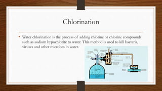 Chlorination
• Water chlorination is the process of adding chlorine or chlorine compounds
such as sodium hypochlorite to water. This method is used to kill bacteria,
viruses and other microbes in water.
 