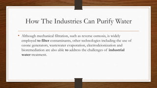 How The Industries Can Purify Water
• Although mechanical filtration, such as reverse osmosis, is widely
employed to filter contaminants, other technologies including the use of
ozone generators, wastewater evaporation, electrodeionization and
bioremediation are also able to address the challenges of industrial
water treatment.
 
