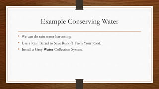 Example Conserving Water
• We can do rain water harvesting
• Use a Rain Barrel to Save Runoff From Your Roof.
• Install a Grey Water Collection System.
 
